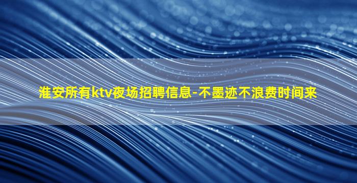 淮安所有ktv夜场招聘信息-不墨迹不浪费时间来
